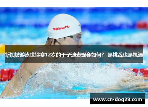 新加坡游泳世锦赛12岁的于子迪表现会如何？ 是挑战也是机遇